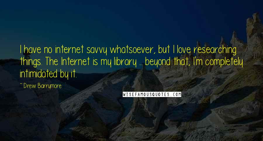 Drew Barrymore Quotes: I have no internet savvy whatsoever, but I love researching things. The Internet is my library ... beyond that, I'm completely intimidated by it.