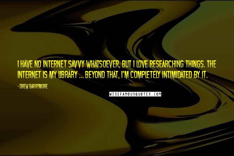 Drew Barrymore Quotes: I have no internet savvy whatsoever, but I love researching things. The Internet is my library ... beyond that, I'm completely intimidated by it.