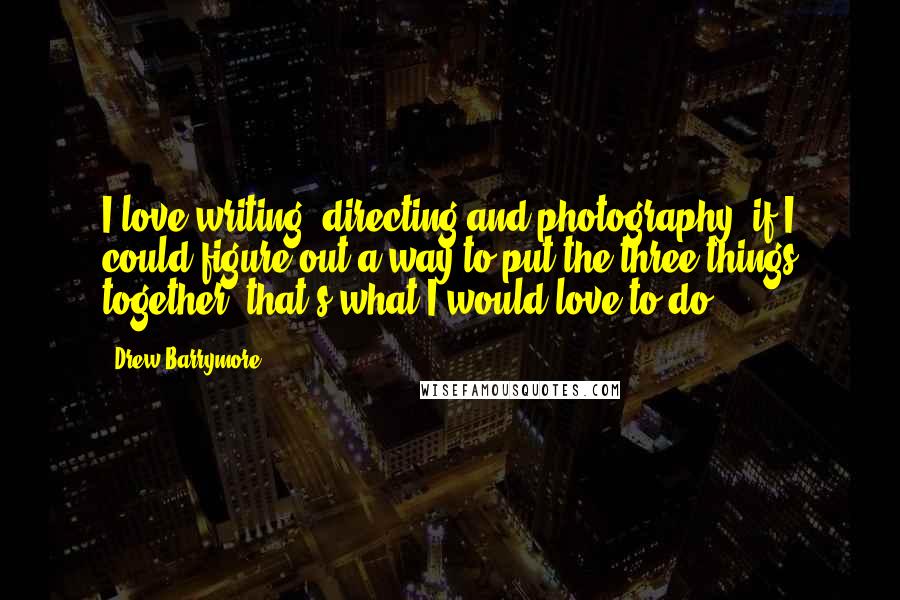 Drew Barrymore Quotes: I love writing, directing and photography; if I could figure out a way to put the three things together, that's what I would love to do.