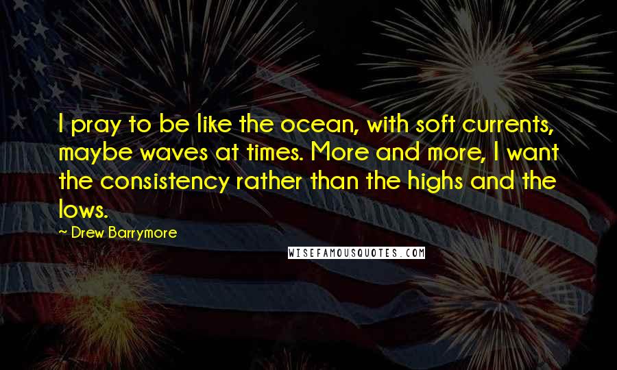 Drew Barrymore Quotes: I pray to be like the ocean, with soft currents, maybe waves at times. More and more, I want the consistency rather than the highs and the lows.