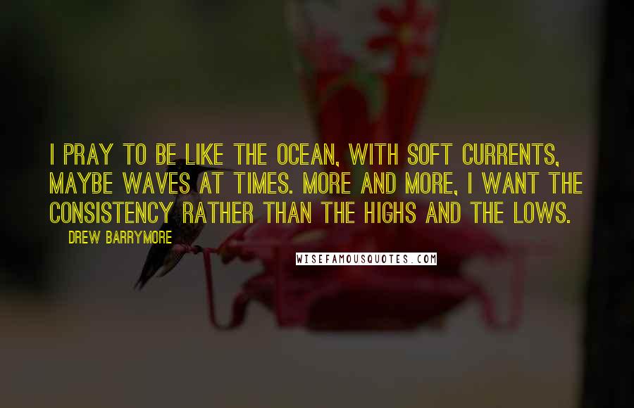 Drew Barrymore Quotes: I pray to be like the ocean, with soft currents, maybe waves at times. More and more, I want the consistency rather than the highs and the lows.