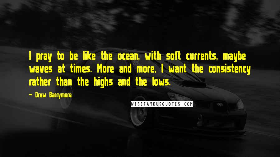 Drew Barrymore Quotes: I pray to be like the ocean, with soft currents, maybe waves at times. More and more, I want the consistency rather than the highs and the lows.