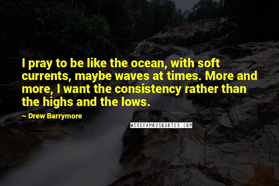 Drew Barrymore Quotes: I pray to be like the ocean, with soft currents, maybe waves at times. More and more, I want the consistency rather than the highs and the lows.