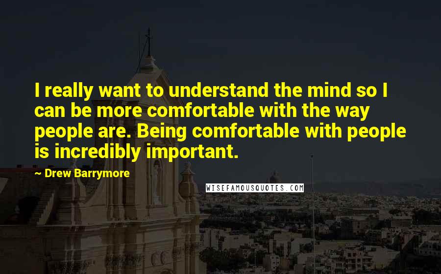 Drew Barrymore Quotes: I really want to understand the mind so I can be more comfortable with the way people are. Being comfortable with people is incredibly important.