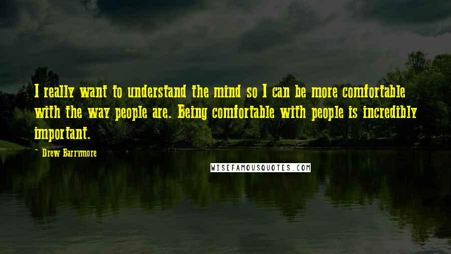 Drew Barrymore Quotes: I really want to understand the mind so I can be more comfortable with the way people are. Being comfortable with people is incredibly important.