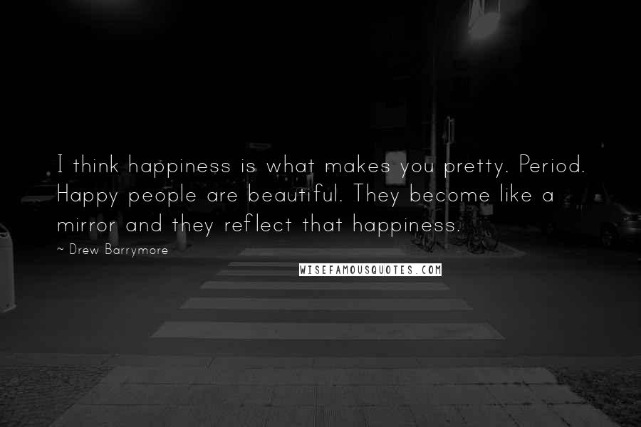 Drew Barrymore Quotes: I think happiness is what makes you pretty. Period. Happy people are beautiful. They become like a mirror and they reflect that happiness.