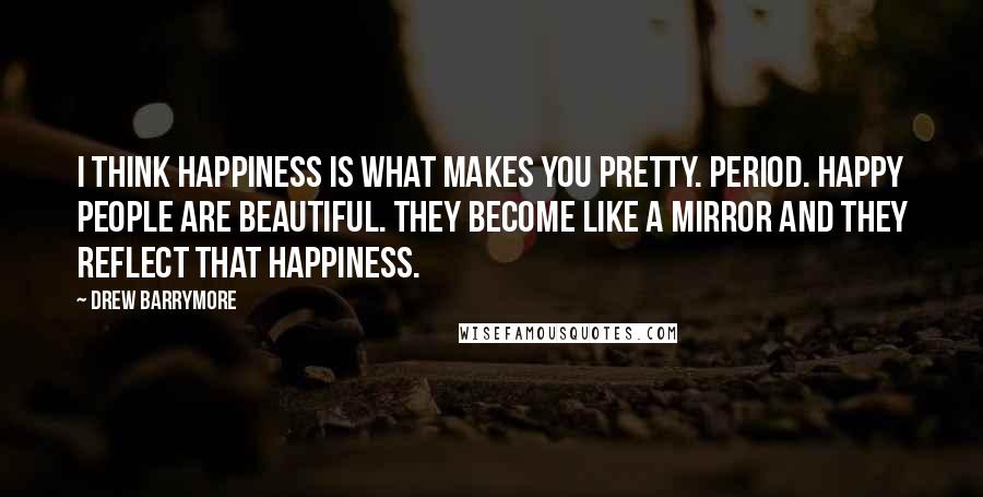 Drew Barrymore Quotes: I think happiness is what makes you pretty. Period. Happy people are beautiful. They become like a mirror and they reflect that happiness.