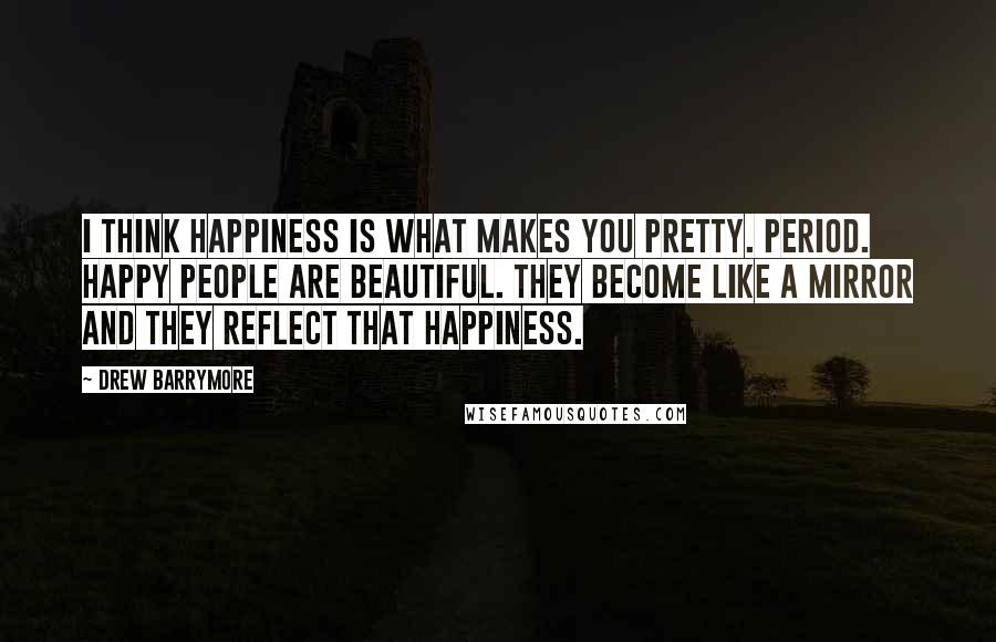 Drew Barrymore Quotes: I think happiness is what makes you pretty. Period. Happy people are beautiful. They become like a mirror and they reflect that happiness.