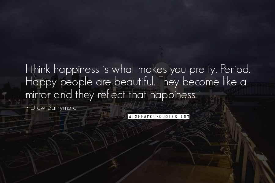 Drew Barrymore Quotes: I think happiness is what makes you pretty. Period. Happy people are beautiful. They become like a mirror and they reflect that happiness.