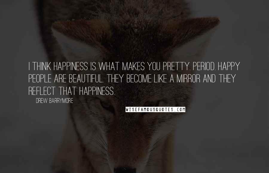 Drew Barrymore Quotes: I think happiness is what makes you pretty. Period. Happy people are beautiful. They become like a mirror and they reflect that happiness.