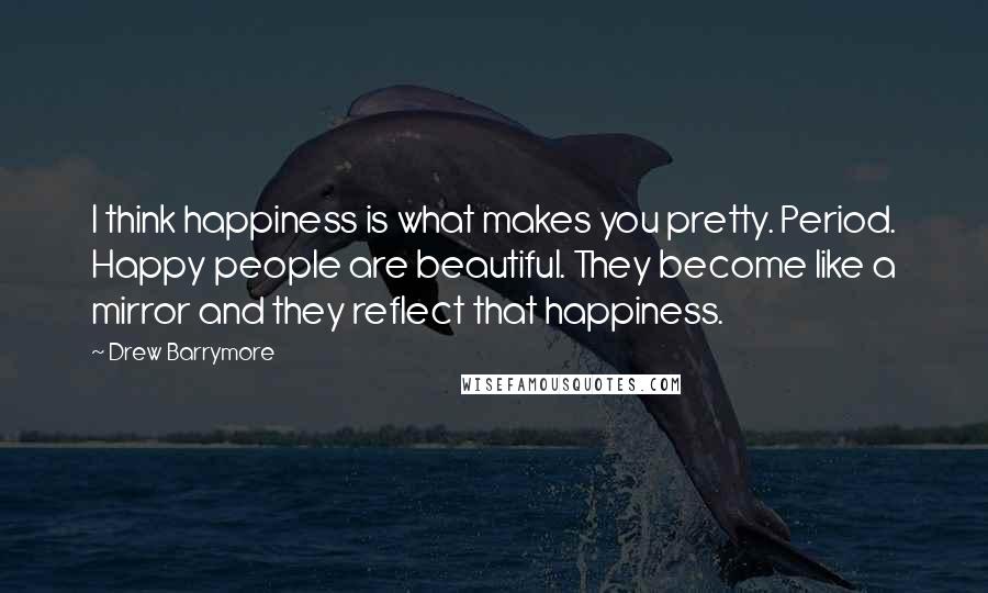 Drew Barrymore Quotes: I think happiness is what makes you pretty. Period. Happy people are beautiful. They become like a mirror and they reflect that happiness.