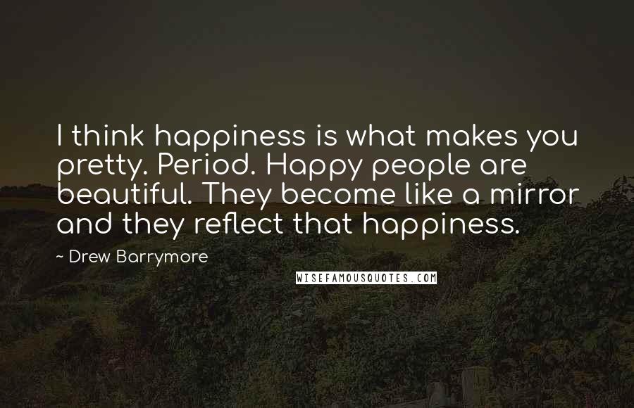 Drew Barrymore Quotes: I think happiness is what makes you pretty. Period. Happy people are beautiful. They become like a mirror and they reflect that happiness.