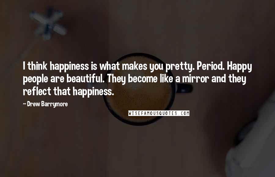 Drew Barrymore Quotes: I think happiness is what makes you pretty. Period. Happy people are beautiful. They become like a mirror and they reflect that happiness.