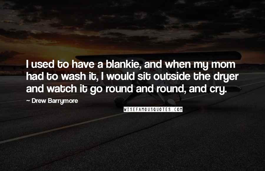 Drew Barrymore Quotes: I used to have a blankie, and when my mom had to wash it, I would sit outside the dryer and watch it go round and round, and cry.