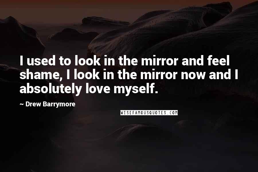 Drew Barrymore Quotes: I used to look in the mirror and feel shame, I look in the mirror now and I absolutely love myself.