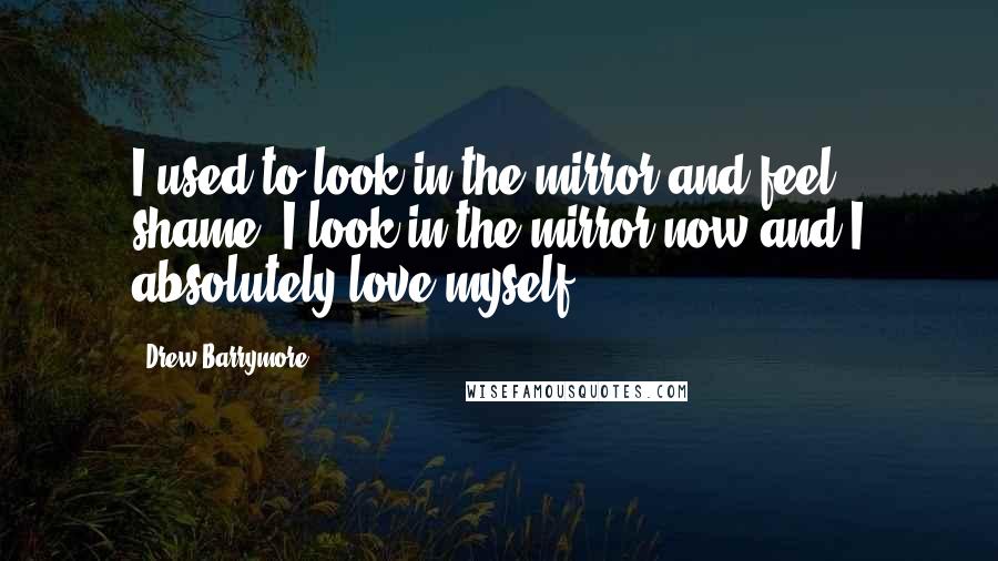 Drew Barrymore Quotes: I used to look in the mirror and feel shame, I look in the mirror now and I absolutely love myself.