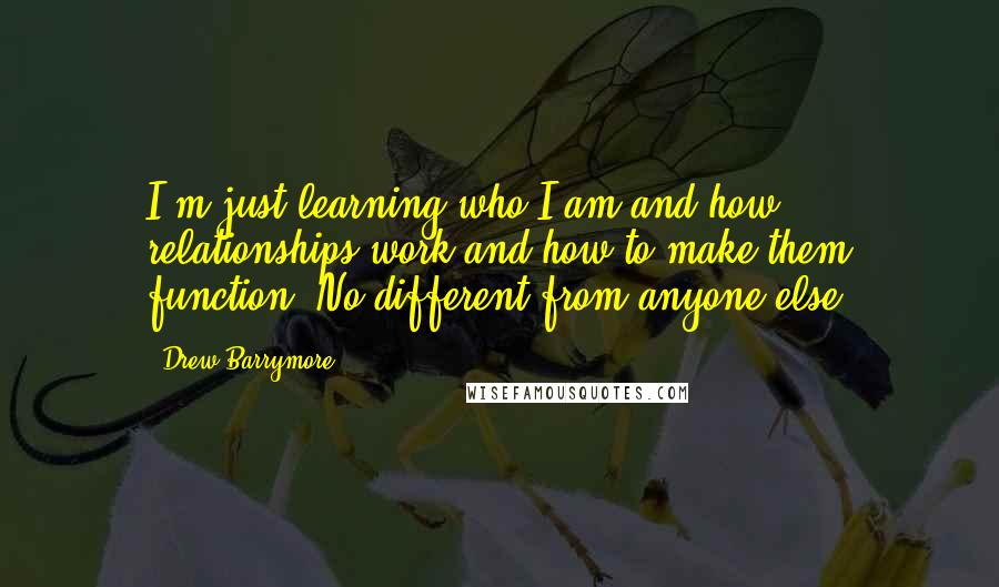 Drew Barrymore Quotes: I'm just learning who I am and how relationships work and how to make them function. No different from anyone else.