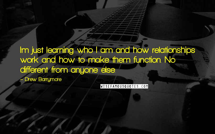 Drew Barrymore Quotes: I'm just learning who I am and how relationships work and how to make them function. No different from anyone else.