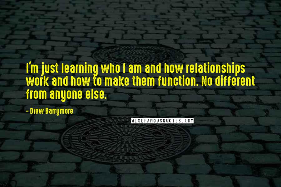 Drew Barrymore Quotes: I'm just learning who I am and how relationships work and how to make them function. No different from anyone else.