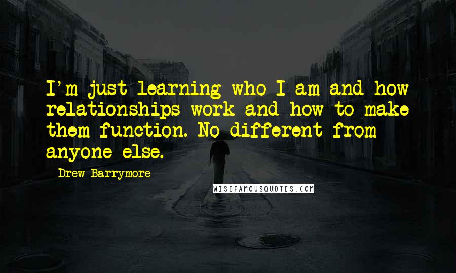 Drew Barrymore Quotes: I'm just learning who I am and how relationships work and how to make them function. No different from anyone else.