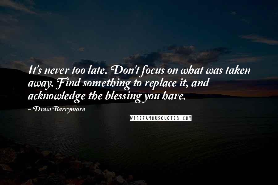Drew Barrymore Quotes: It's never too late. Don't focus on what was taken away. Find something to replace it, and acknowledge the blessing you have.