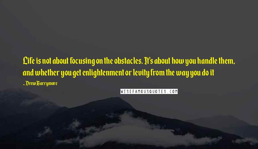 Drew Barrymore Quotes: Life is not about focusing on the obstacles. It's about how you handle them, and whether you get enlightenment or levity from the way you do it