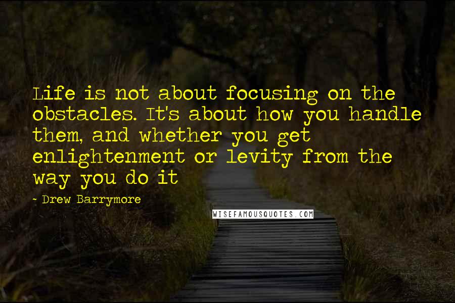 Drew Barrymore Quotes: Life is not about focusing on the obstacles. It's about how you handle them, and whether you get enlightenment or levity from the way you do it