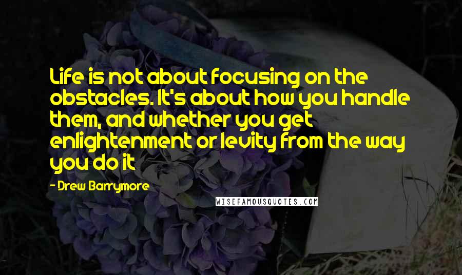 Drew Barrymore Quotes: Life is not about focusing on the obstacles. It's about how you handle them, and whether you get enlightenment or levity from the way you do it