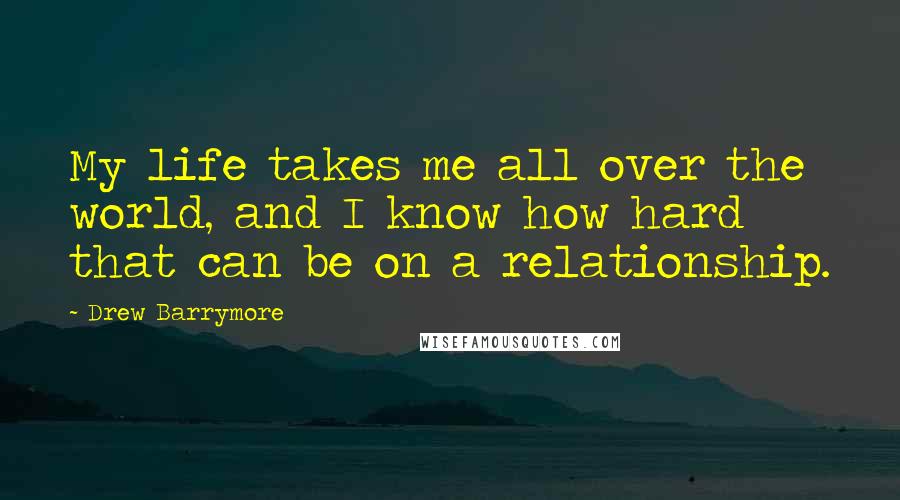 Drew Barrymore Quotes: My life takes me all over the world, and I know how hard that can be on a relationship.