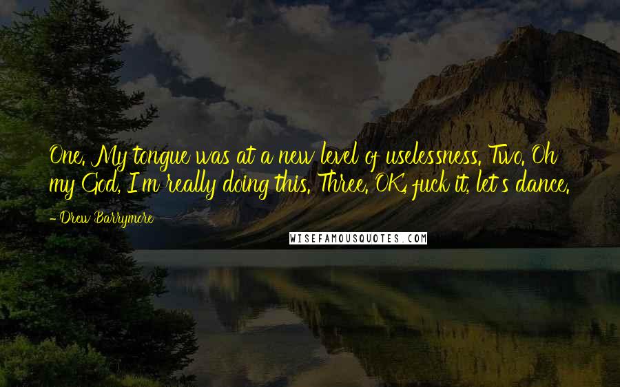 Drew Barrymore Quotes: One. My tongue was at a new level of uselessness. Two. Oh my God, I'm really doing this. Three. OK, fuck it, let's dance.