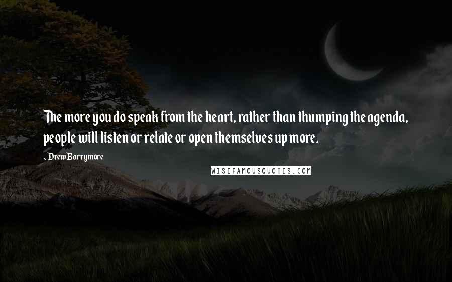 Drew Barrymore Quotes: The more you do speak from the heart, rather than thumping the agenda, people will listen or relate or open themselves up more.