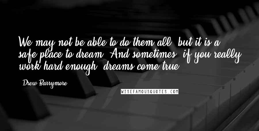Drew Barrymore Quotes: We may not be able to do them all, but it is a safe place to dream. And sometimes, if you really work hard enough, dreams come true.