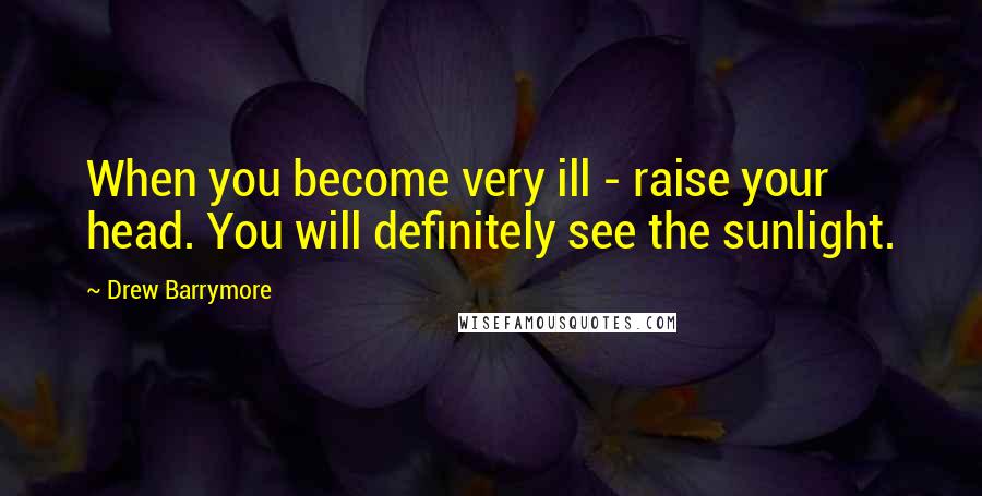 Drew Barrymore Quotes: When you become very ill - raise your head. You will definitely see the sunlight.