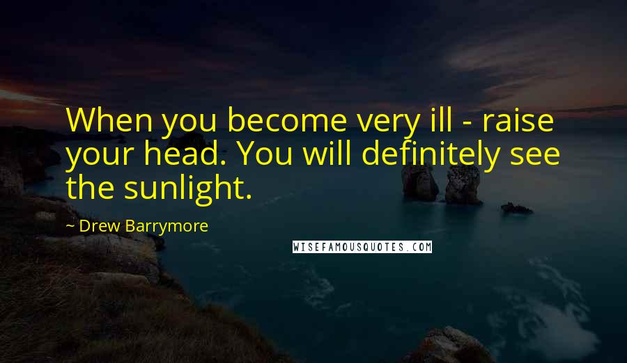 Drew Barrymore Quotes: When you become very ill - raise your head. You will definitely see the sunlight.