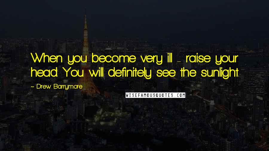 Drew Barrymore Quotes: When you become very ill - raise your head. You will definitely see the sunlight.