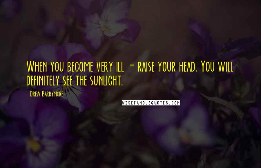 Drew Barrymore Quotes: When you become very ill - raise your head. You will definitely see the sunlight.