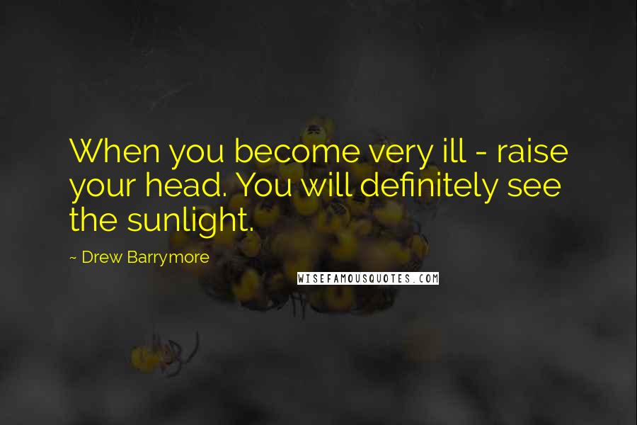 Drew Barrymore Quotes: When you become very ill - raise your head. You will definitely see the sunlight.