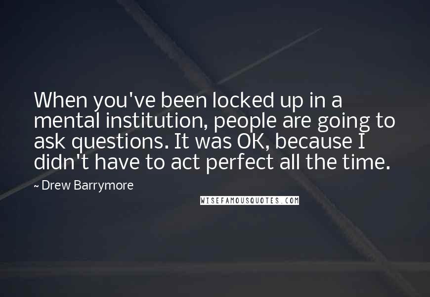 Drew Barrymore Quotes: When you've been locked up in a mental institution, people are going to ask questions. It was OK, because I didn't have to act perfect all the time.