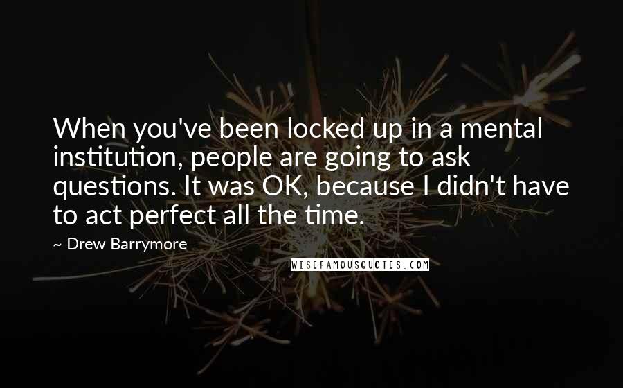 Drew Barrymore Quotes: When you've been locked up in a mental institution, people are going to ask questions. It was OK, because I didn't have to act perfect all the time.