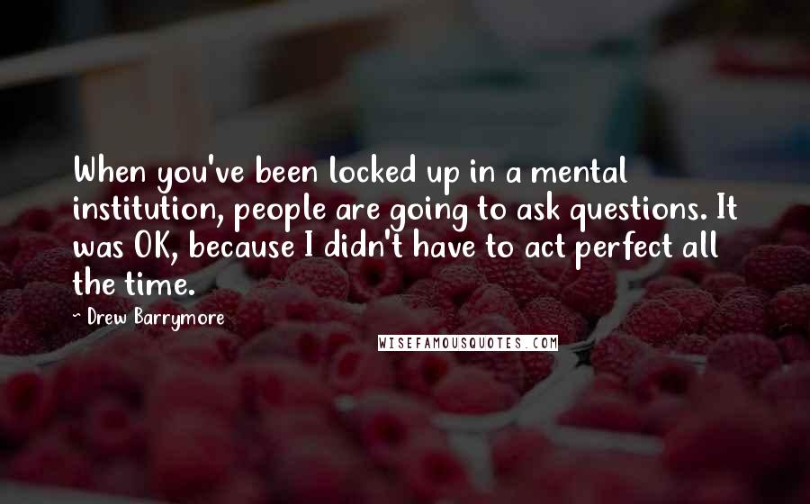 Drew Barrymore Quotes: When you've been locked up in a mental institution, people are going to ask questions. It was OK, because I didn't have to act perfect all the time.