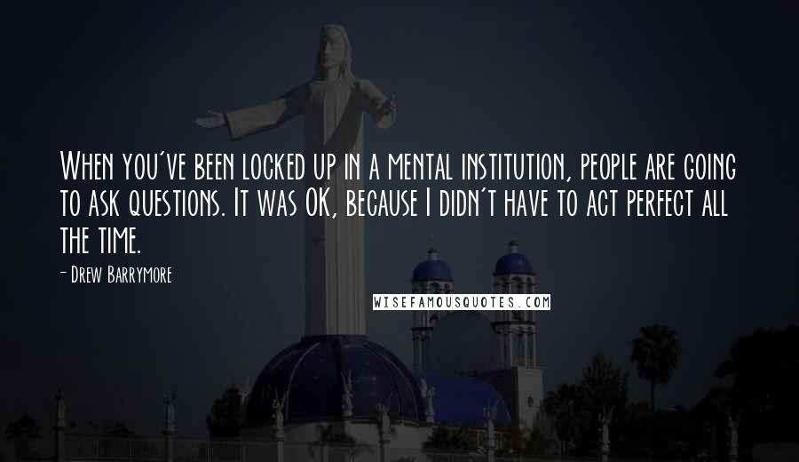 Drew Barrymore Quotes: When you've been locked up in a mental institution, people are going to ask questions. It was OK, because I didn't have to act perfect all the time.