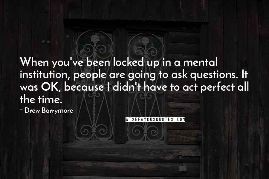Drew Barrymore Quotes: When you've been locked up in a mental institution, people are going to ask questions. It was OK, because I didn't have to act perfect all the time.