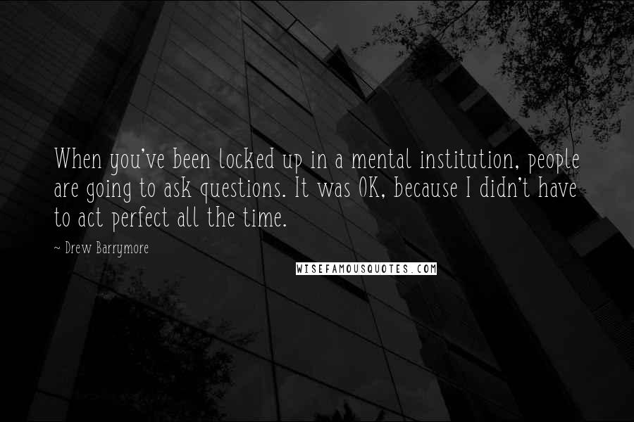 Drew Barrymore Quotes: When you've been locked up in a mental institution, people are going to ask questions. It was OK, because I didn't have to act perfect all the time.