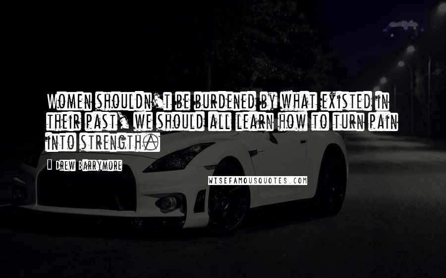 Drew Barrymore Quotes: Women shouldn't be burdened by what existed in their past, we should all learn how to turn pain into strength.