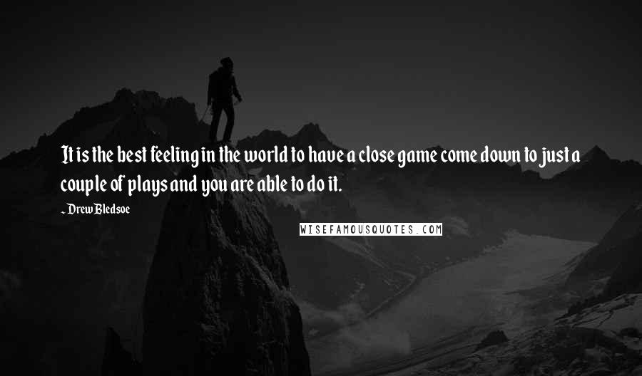 Drew Bledsoe Quotes: It is the best feeling in the world to have a close game come down to just a couple of plays and you are able to do it.