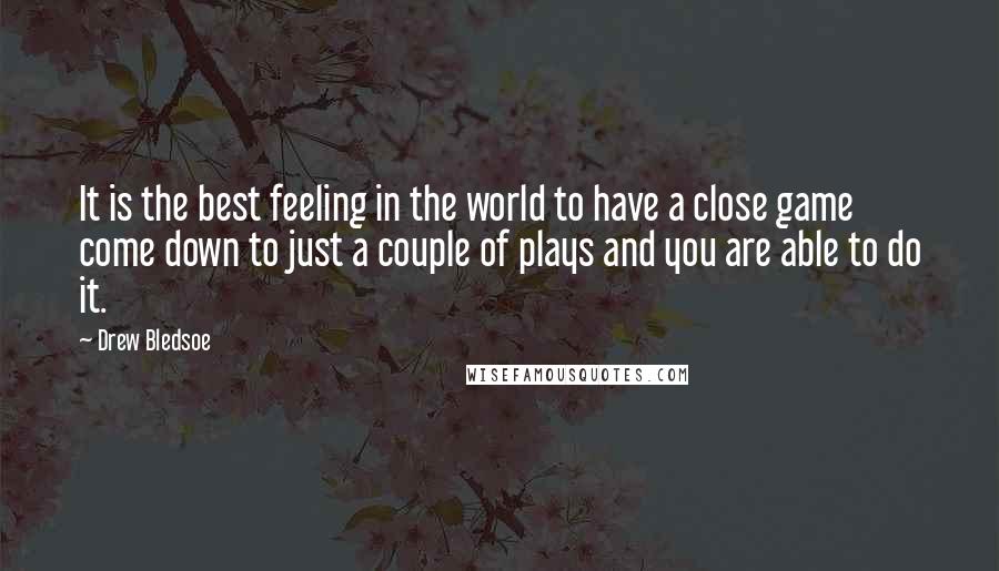 Drew Bledsoe Quotes: It is the best feeling in the world to have a close game come down to just a couple of plays and you are able to do it.