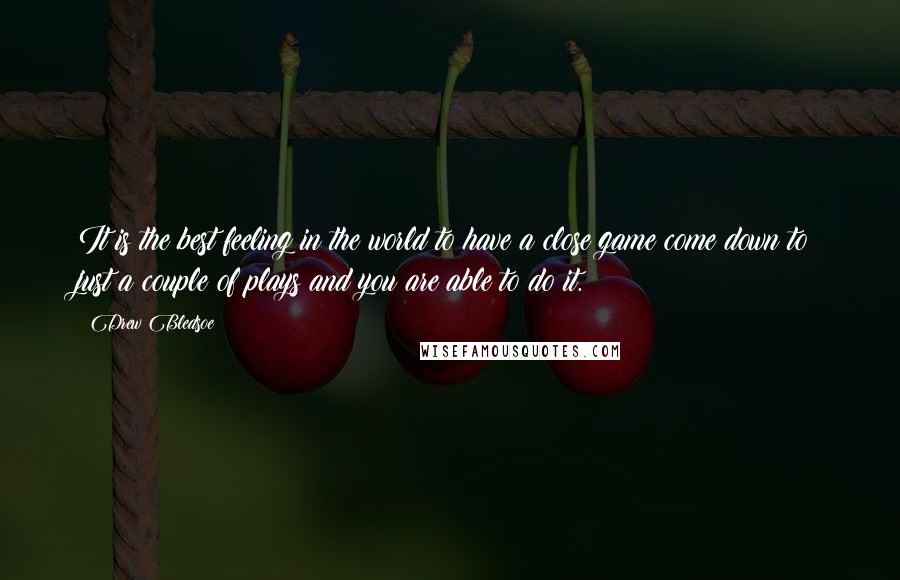 Drew Bledsoe Quotes: It is the best feeling in the world to have a close game come down to just a couple of plays and you are able to do it.