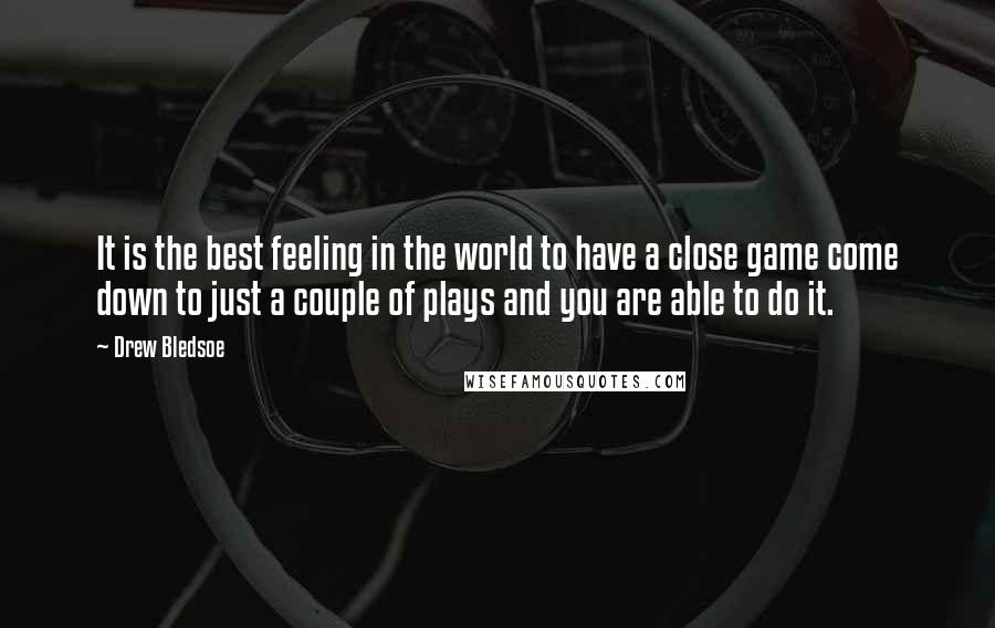 Drew Bledsoe Quotes: It is the best feeling in the world to have a close game come down to just a couple of plays and you are able to do it.