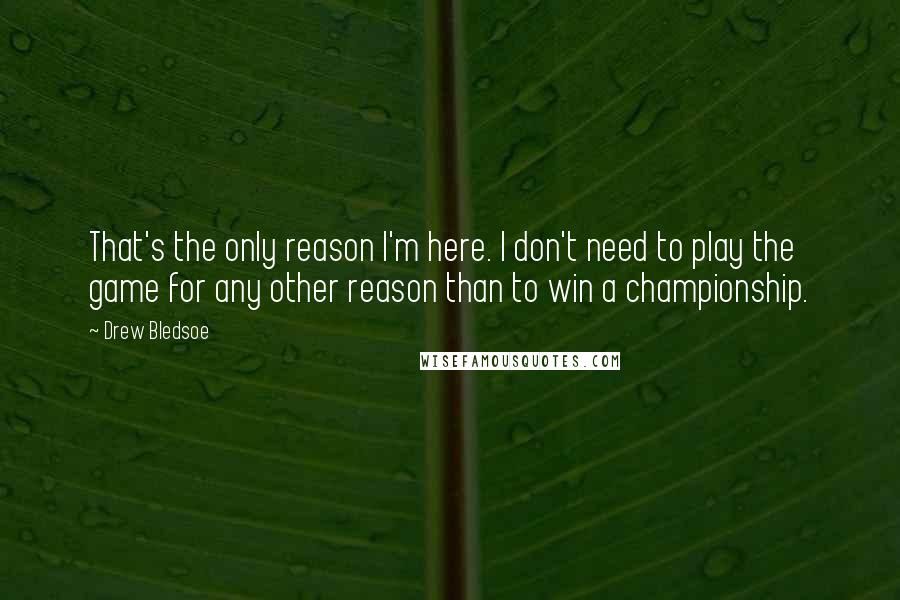 Drew Bledsoe Quotes: That's the only reason I'm here. I don't need to play the game for any other reason than to win a championship.