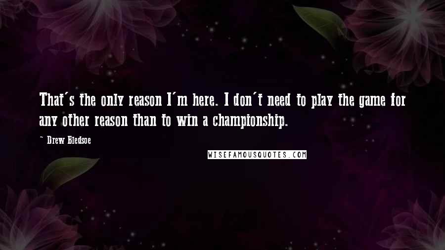 Drew Bledsoe Quotes: That's the only reason I'm here. I don't need to play the game for any other reason than to win a championship.